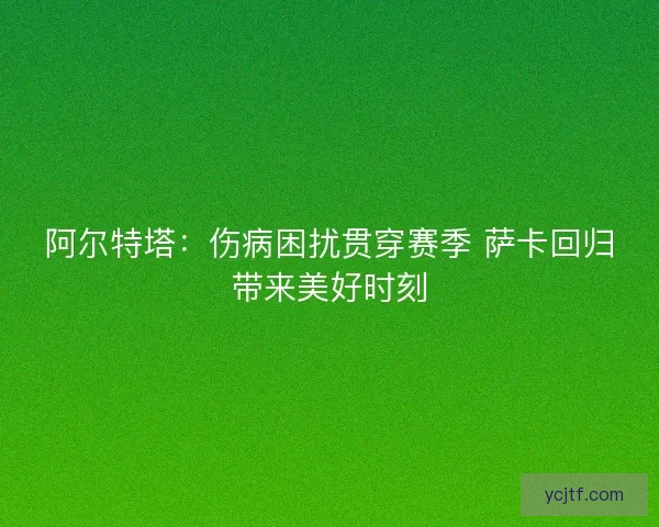 阿尔特塔：伤病困扰贯穿赛季 萨卡回归带来美好时刻