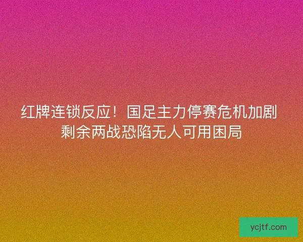 红牌连锁反应！国足主力停赛危机加剧 剩余两战恐陷无人可用困局