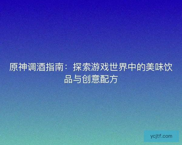 原神调酒指南：探索游戏世界中的美味饮品与创意配方