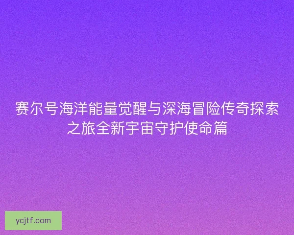 赛尔号海洋能量觉醒与深海冒险传奇探索之旅全新宇宙守护使命篇