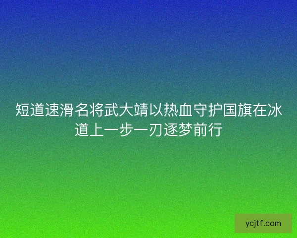 短道速滑名将武大靖以热血守护国旗在冰道上一步一刃逐梦前行