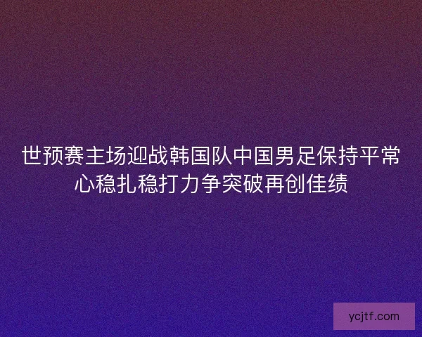 世预赛主场迎战韩国队中国男足保持平常心稳扎稳打力争突破再创佳绩