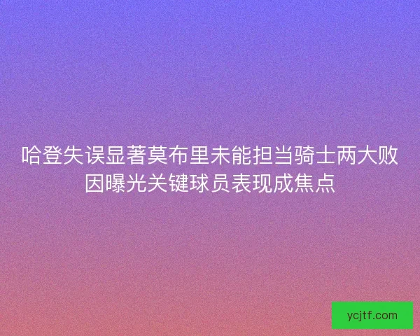 哈登失误显著莫布里未能担当骑士两大败因曝光关键球员表现成焦点