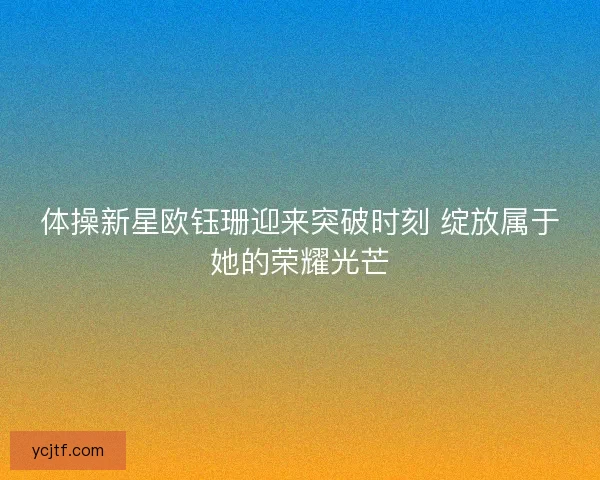 体操新星欧钰珊迎来突破时刻 绽放属于她的荣耀光芒