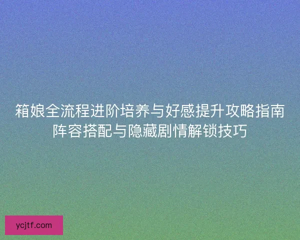 箱娘全流程进阶培养与好感提升攻略指南阵容搭配与隐藏剧情解锁技巧