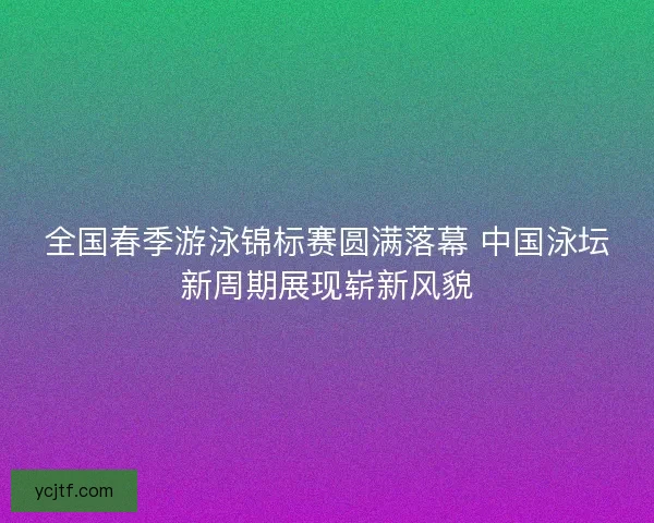 全国春季游泳锦标赛圆满落幕 中国泳坛新周期展现崭新风貌