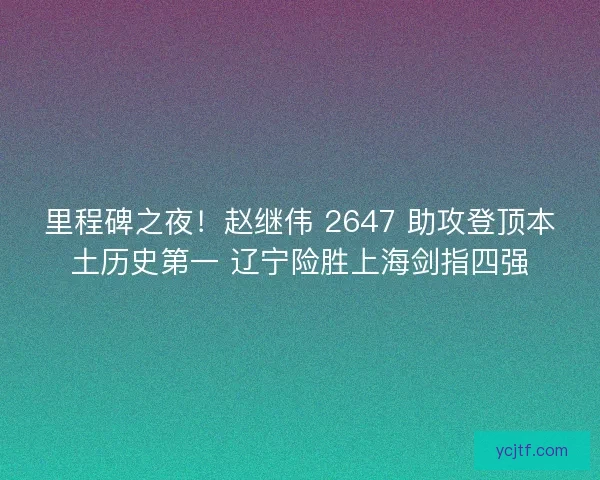 里程碑之夜！赵继伟 2647 助攻登顶本土历史第一 辽宁险胜上海剑指四强