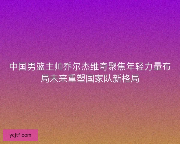中国男篮主帅乔尔杰维奇聚焦年轻力量布局未来重塑国家队新格局