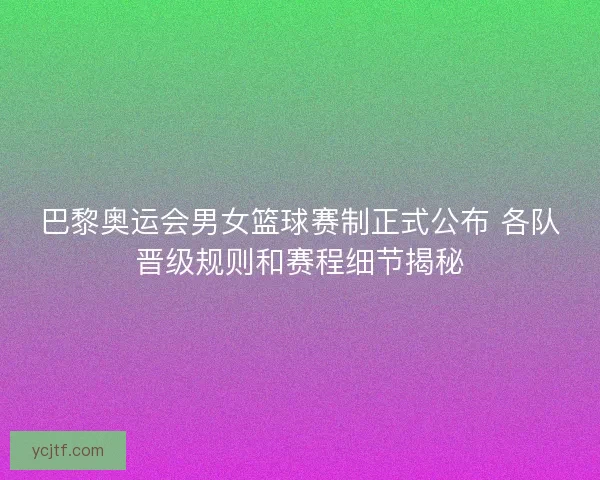 巴黎奥运会男女篮球赛制正式公布 各队晋级规则和赛程细节揭秘