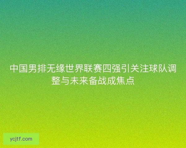 中国男排无缘世界联赛四强引关注球队调整与未来备战成焦点