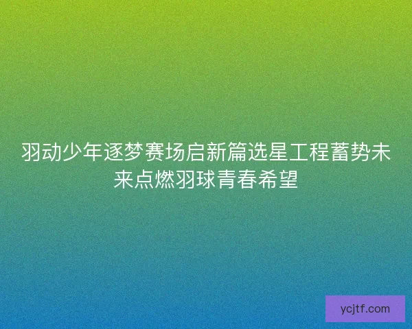 羽动少年逐梦赛场启新篇选星工程蓄势未来点燃羽球青春希望