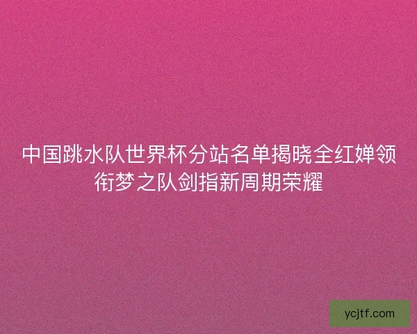 中国跳水队世界杯分站名单揭晓全红婵领衔梦之队剑指新周期荣耀 中国跳水队世界杯分站名单揭晓全红婵领衔梦之队剑指新周期荣耀