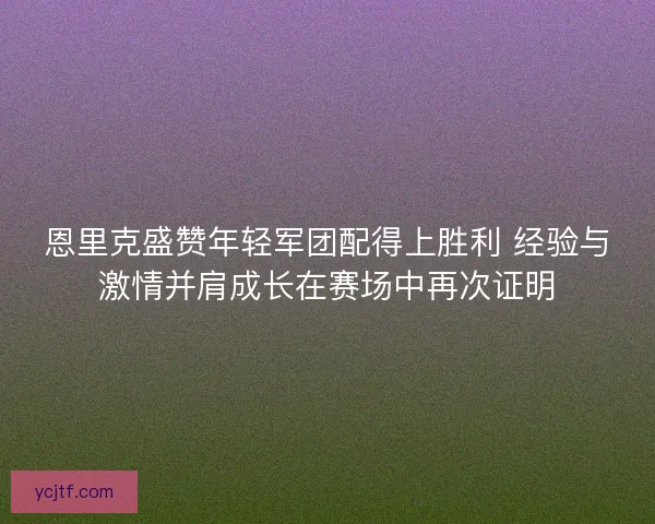 恩里克盛赞年轻军团配得上胜利 经验与激情并肩成长在赛场中再次证明 恩里克盛赞年轻军团配得上胜利 经验与激情并肩成长在赛场中再次证明